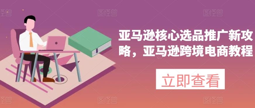 亚马逊核心选品推广新攻略，亚马逊跨境电商教程-创博项目库