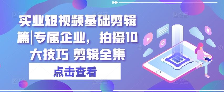 实业短视频基础剪辑篇|专属企业，拍摄10大技巧 剪辑全集-创博项目库