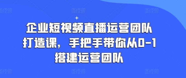 企业短视频直播运营团队打造课，手把手带你从0-1搭建运营团队-创博项目库