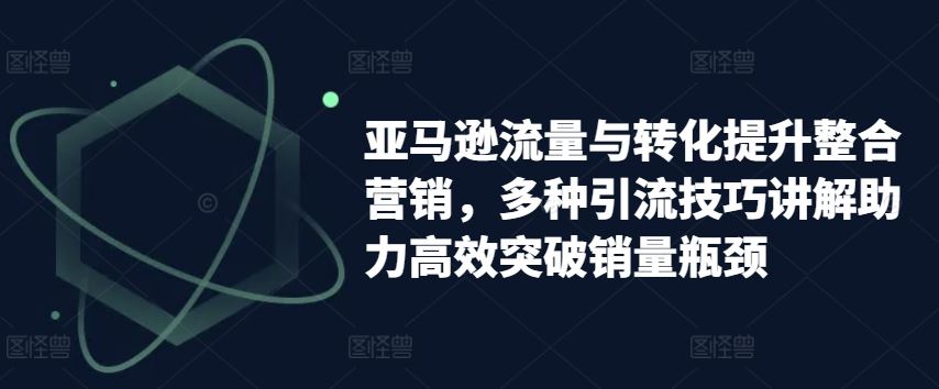 亚马逊流量与转化提升整合营销，多种引流技巧讲解助力高效突破销量瓶颈-创博项目库