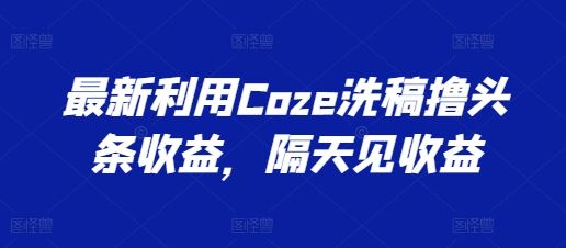 最新利用Coze洗稿撸头条收益，隔天见收益【揭秘】-创博项目库