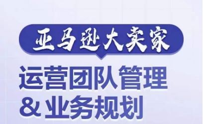 亚马逊大卖家-运营团队管理&业务规划，为你揭秘如何打造超强实力的运营团队-创博项目库