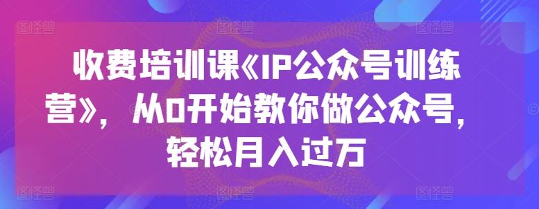 收费培训课《IP公众号训练营》，从0开始教你做公众号，轻松月入过万-创博项目库