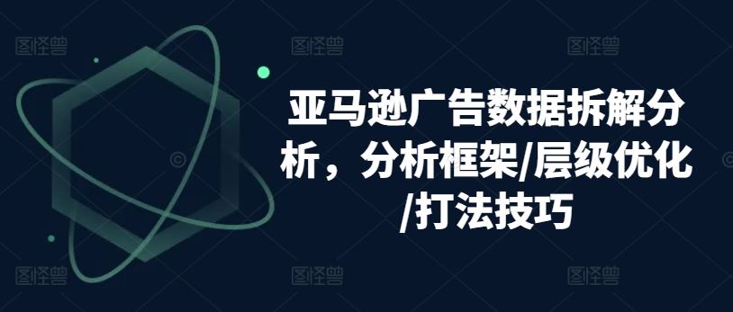 亚马逊广告数据拆解分析，分析框架/层级优化/打法技巧-创博项目库