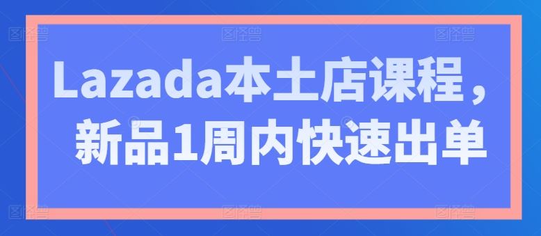 Lazada本土店课程，新品1周内快速出单-创博项目库