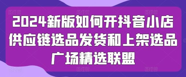 2024新版如何开抖音小店供应链选品发货和上架选品广场精选联盟-创博项目库