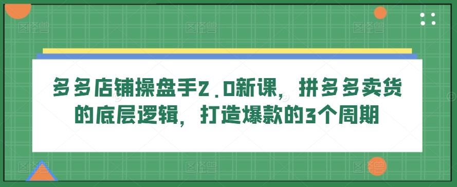 多多店铺操盘手2.0新课，拼多多卖货的底层逻辑，打造爆款的3个周期-创博项目库