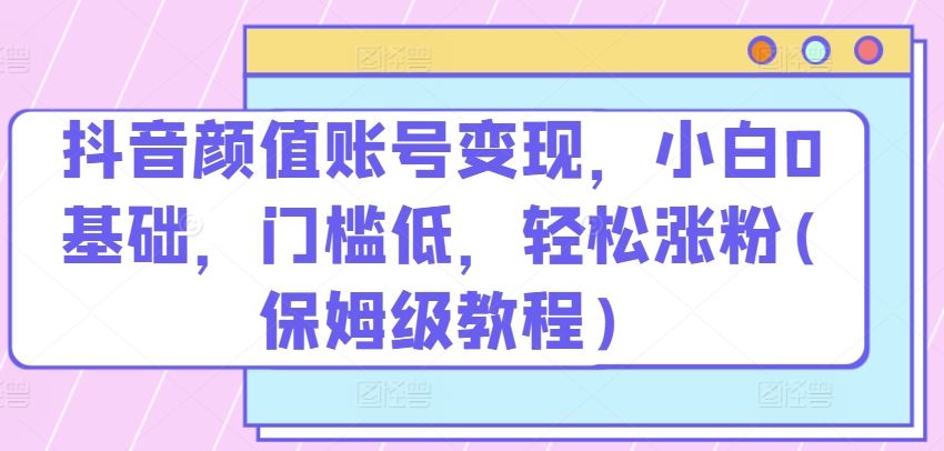 抖音颜值账号变现，小白0基础，门槛低，​轻松涨粉(保姆级教程)【揭秘】-创博项目库