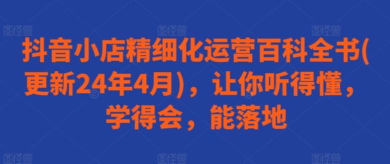 抖音小店精细化运营百科全书(更新24年4月)，让你听得懂，学得会，能落地-创博项目库