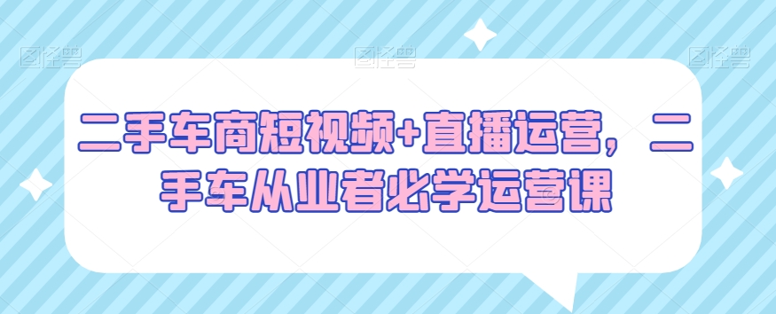 二手车商短视频+直播运营，二手车从业者必学运营课-创博项目库