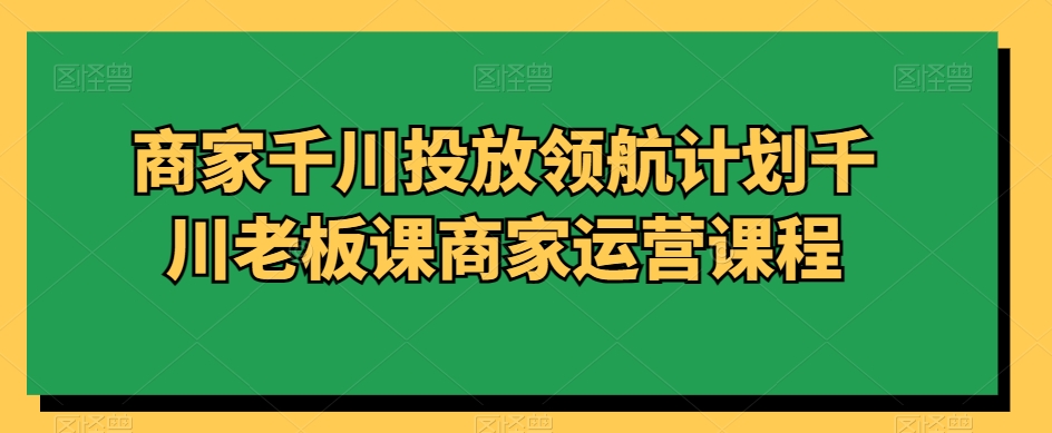 商家千川投放领航计划千川老板课商家运营课程-创博项目库