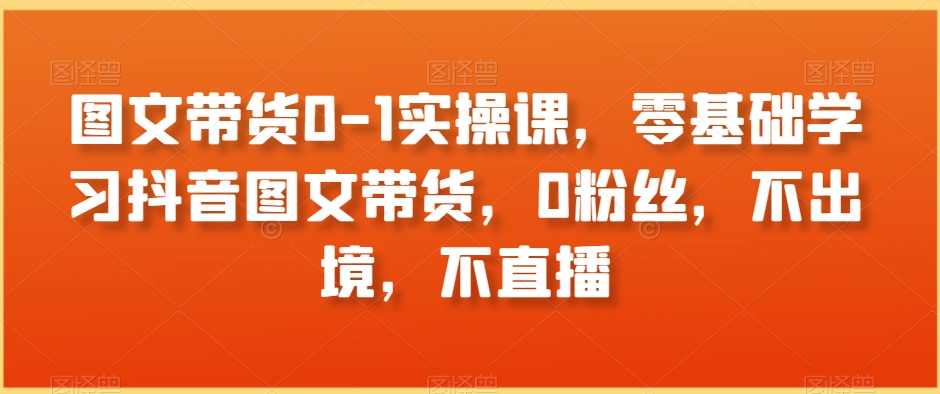 图文带货0-1实操课，零基础学习抖音图文带货，0粉丝，不出境，不直播-创博项目库