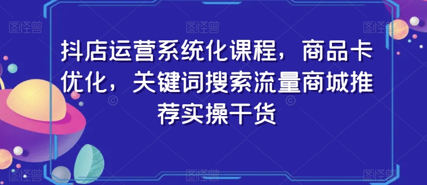 抖店运营系统化课程，商品卡优化，关键词搜索流量商城推荐实操干货-创博项目库