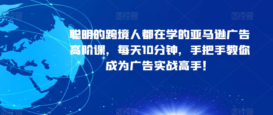 聪明的跨境人都在学的亚马逊广告高阶课，每天10分钟，手把手教你成为广告实战高手！-创博项目库