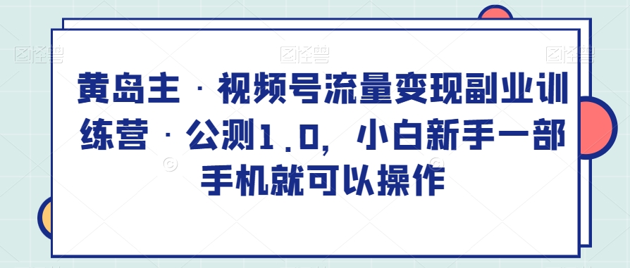 黄岛主·视频号流量变现副业训练营·公测1.0，小白新手一部手机就可以操作-创博项目库