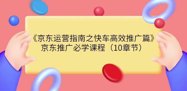 京东运营指南之快车高效推广篇，京东推广必学课程（10章节）-创博项目库