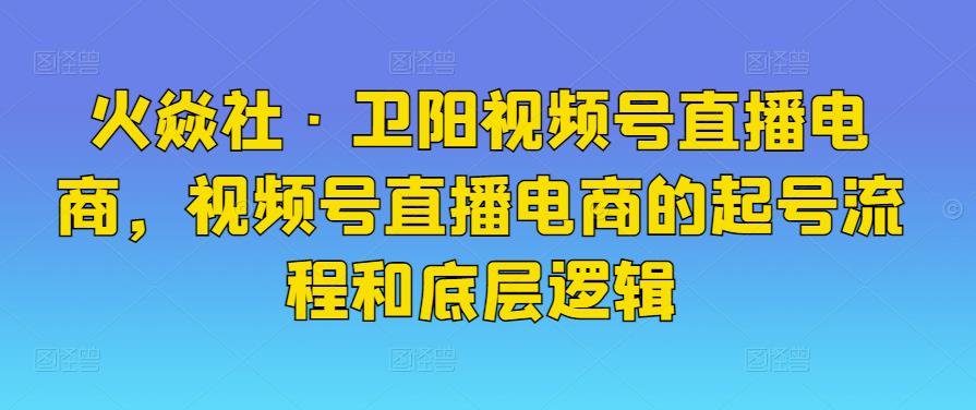 火焱社·卫阳视频号直播电商，视频号直播电商的起号流程和底层逻辑-创博项目库