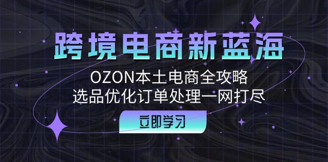 （12632期）跨境电商新蓝海：OZON本土电商全攻略，选品优化订单处理一网打尽-创博项目库