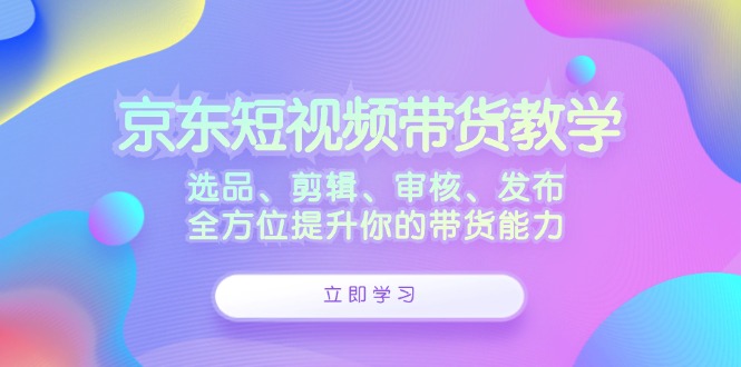 京东短视频带货教学：选品、剪辑、审核、发布，全方位提升你的带货能力-创博项目库