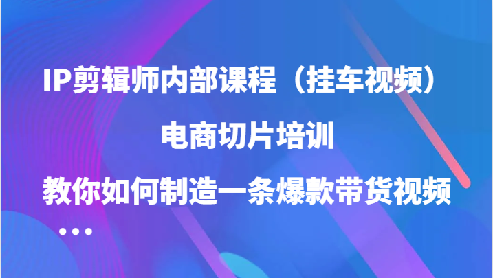 IP剪辑师内部课程（挂车视频），电商切片培训，教你如何制造一条爆款带货视频-创博项目库