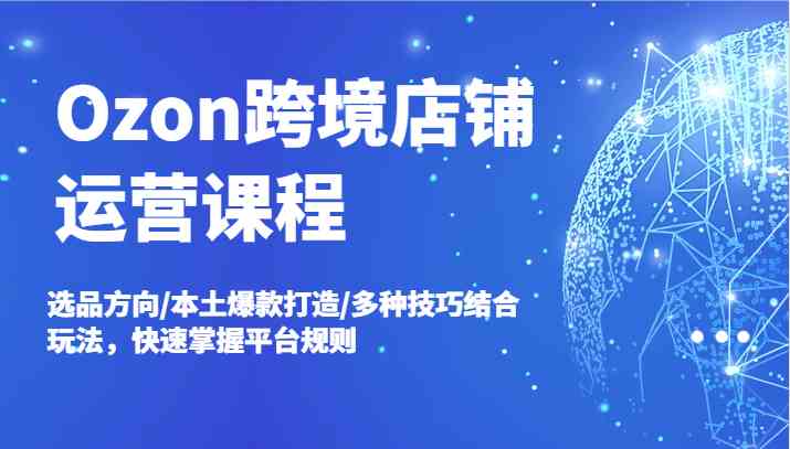 Ozon跨境店铺运营课程，选品方向/本土爆款打造/多种技巧结合玩法，快速掌握平台规则-创博项目库