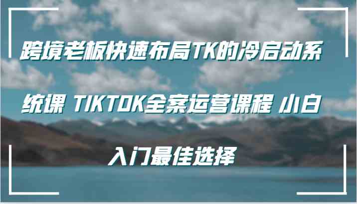 跨境老板快速布局TK的冷启动系统课 TIKTOK全案运营课程 小白入门最佳选择-创博项目库