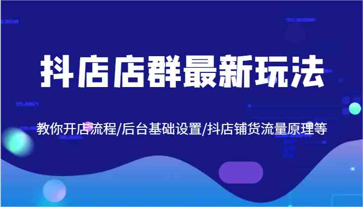 抖店店群最新玩法，教你开店流程/后台基础设置/抖店铺货流量原理等-创博项目库