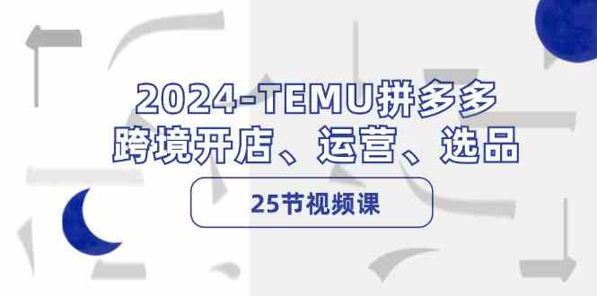 2024TEMU拼多多跨境开店、运营、选品（25节视频课）-创博项目库