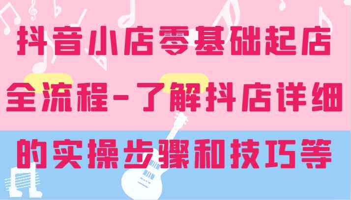 抖音小店零基础起店全流程-详细学习抖店的实操步骤和技巧等-创博项目库