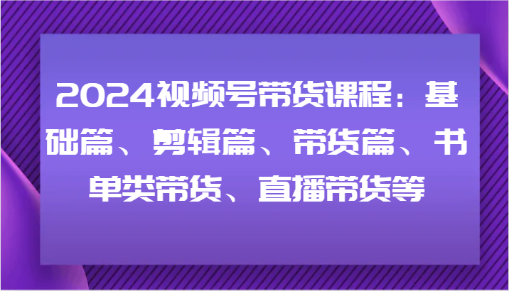 2024视频号带货课程：基础篇、剪辑篇、带货篇、书单类带货、直播带货等-创博项目库