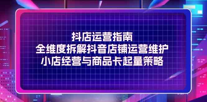 抖店运营指南，全维度拆解抖音店铺运营维护，小店经营与商品卡起量策略-创博项目库