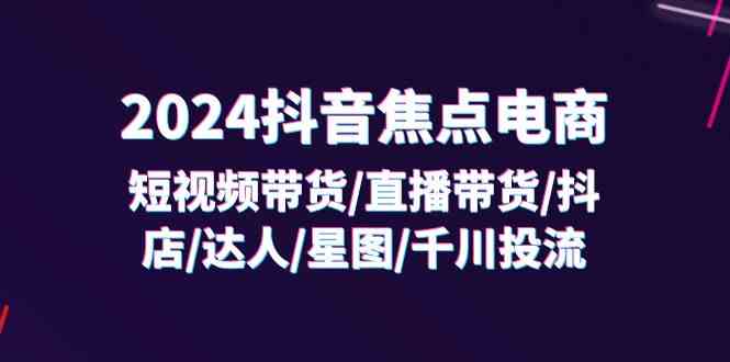 2024抖音焦点电商：短视频带货/直播带货/抖店/达人/星图/千川投流/32节课-创博项目库