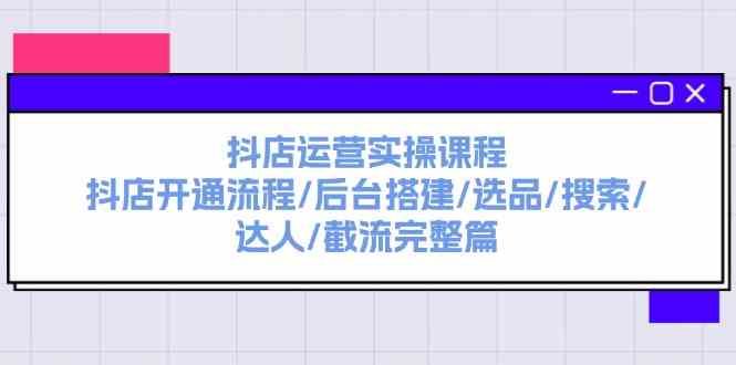 抖店运营实操课程：抖店开通流程/后台搭建/选品/搜索/达人/截流完整篇-创博项目库