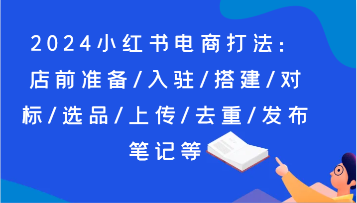 2024小红书电商打法：店前准备/入驻/搭建/对标/选品/上传/去重/发布笔记等-创博项目库