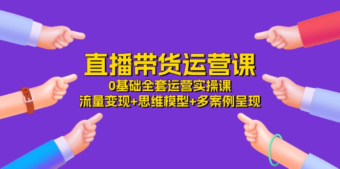 直播带货运营课，0基础全套运营实操 流量变现+思维模型+多案例呈现（34节）-创博项目库