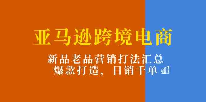 亚马逊跨境电商：新品老品营销打法汇总，爆款打造，日销千单-创博项目库