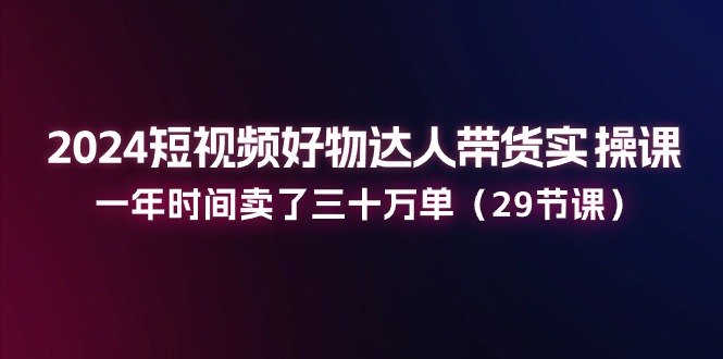 2024短视频好物达人带货实操课：一年时间卖了三十万单（29节课）-创博项目库