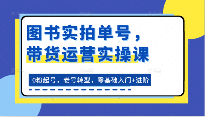 图书实拍单号，带货运营实操课：0粉起号，老号转型，零基础入门+进阶-创博项目库