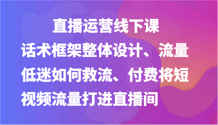 直播运营线下课-话术框架整体设计、流量低迷如何救流、付费将短视频流量打进直播间-创博项目库