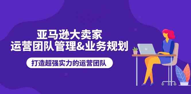 亚马逊大卖家运营团队管理&业务规划，打造超强实力的运营团队-创博项目库