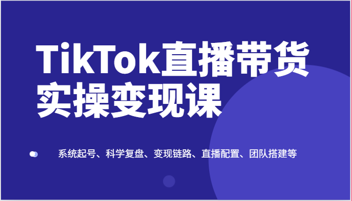 TikTok直播带货实操变现课：系统起号、科学复盘、变现链路、直播配置、团队搭建等-创博项目库