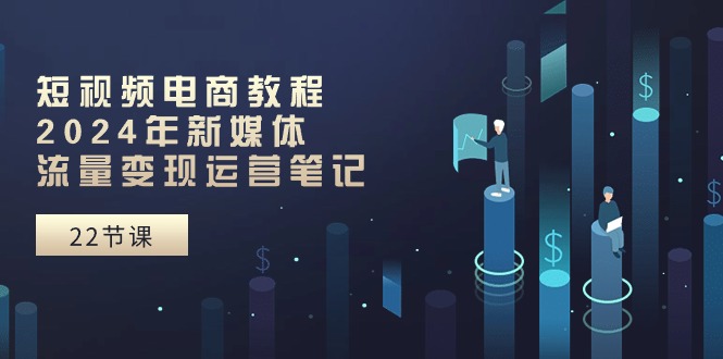 短视频电商教程：2024年新媒体流量变现运营笔记（25节课）-创博项目库