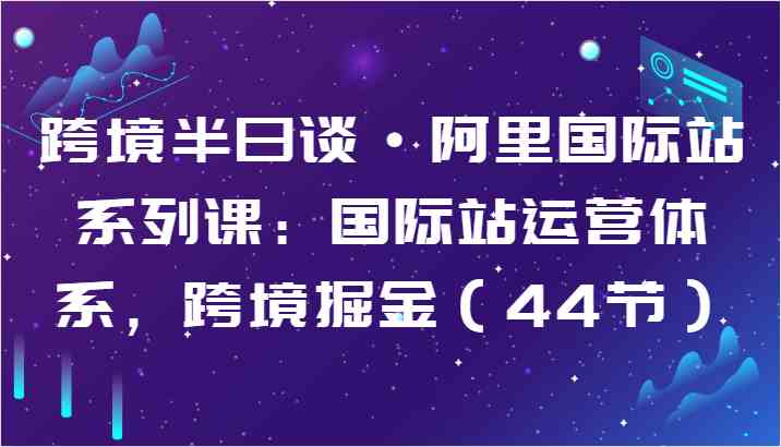 跨境半日谈·阿里国际站系列课：国际站运营体系，跨境掘金（44节）-创博项目库