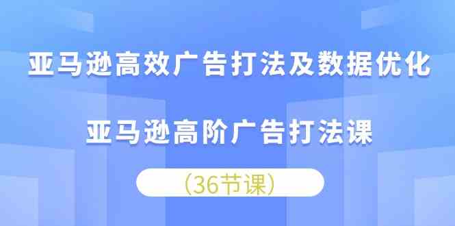 亚马逊高效广告打法及数据优化，亚马逊高阶广告打法课（36节）-创博项目库