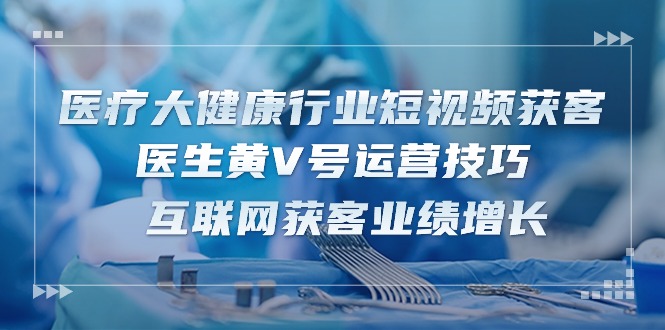 医疗大健康行业短视频获客：医生黄V号运营技巧 互联网获客业绩增长（15节）-创博项目库