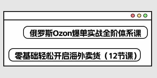 俄罗斯Ozon爆单实战全阶体系课，零基础轻松开启海外卖货（12节课）-创博项目库