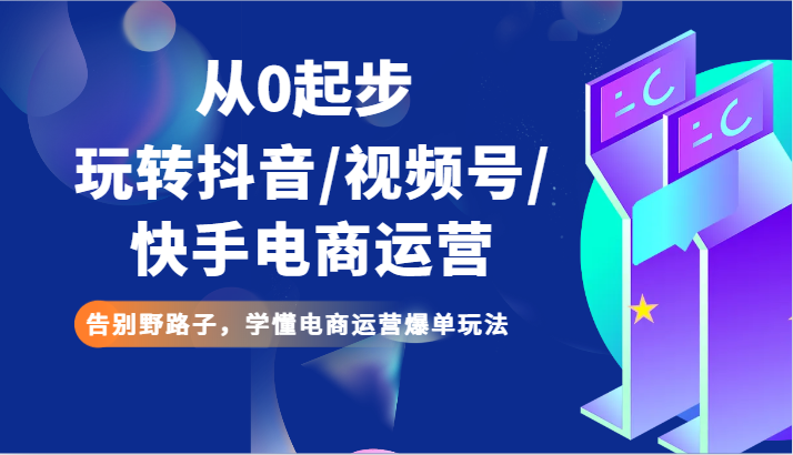 从0起步玩转抖音/视频号/快手电商运营 告别野路子，学懂电商运营爆单玩法-创博项目库