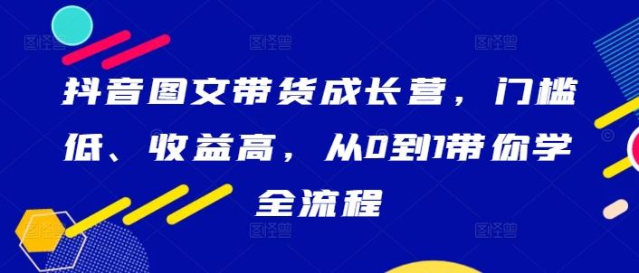 抖音图文带货成长营，门槛低、收益高，从0到1带你学全流程-创博项目库