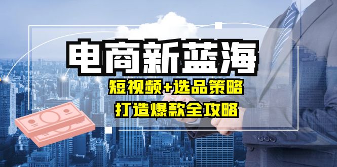 （12677期）商家必看电商新蓝海：短视频+选品策略，打造爆款全攻略，月入10w+-创博项目库