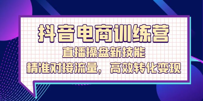 （12676期）抖音电商训练营：直播操盘新技能，精准对接流量，高效转化变现-创博项目库